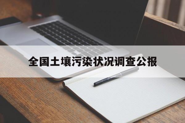 全国土壤污染状况调查公报:(土壤污染状况调查报告包括哪些内容)