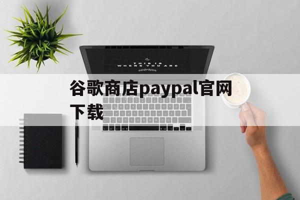 谷歌商店paypal官网下载:(谷歌商店PAYPAL官网版2023)